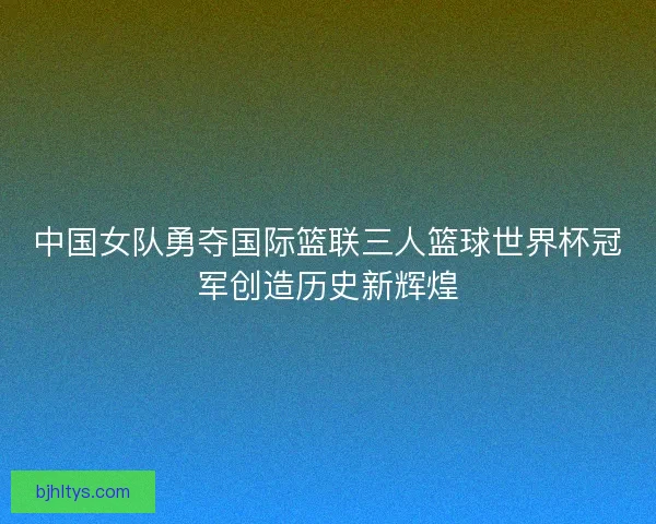 中国女队勇夺国际篮联三人篮球世界杯冠军创造历史新辉煌