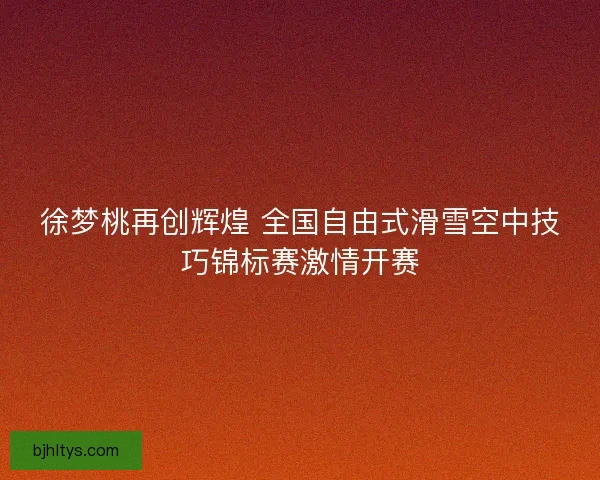 徐梦桃再创辉煌 全国自由式滑雪空中技巧锦标赛激情开赛