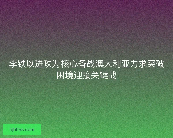 李铁以进攻为核心备战澳大利亚力求突破困境迎接关键战