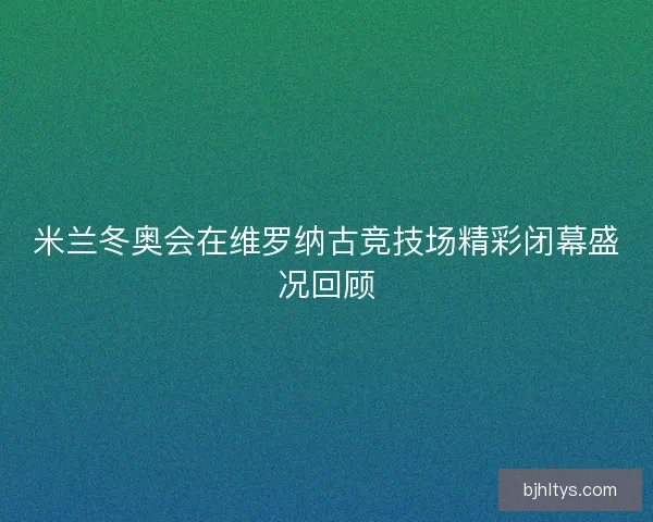 米兰冬奥会在维罗纳古竞技场精彩闭幕盛况回顾