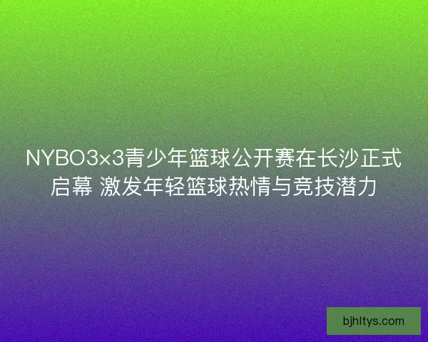 NYBO3×3青少年篮球公开赛在长沙正式启幕 激发年轻篮球热情与竞技潜力
