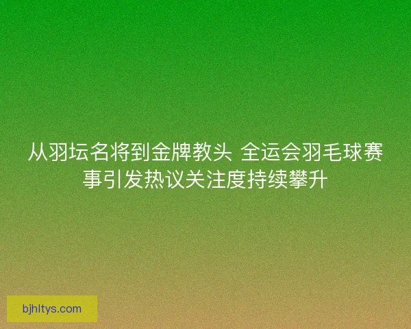 从羽坛名将到金牌教头 全运会羽毛球赛事引发热议关注度持续攀升