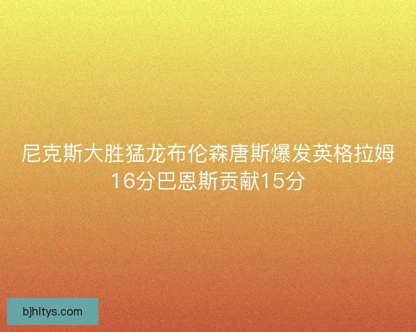 尼克斯大胜猛龙布伦森唐斯爆发英格拉姆16分巴恩斯贡献15分