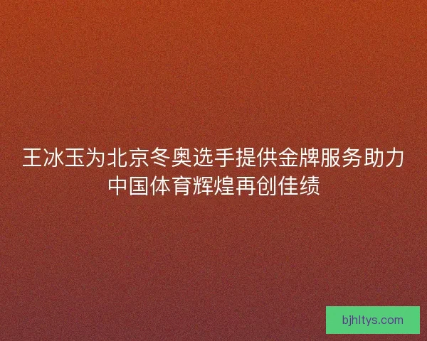 王冰玉为北京冬奥选手提供金牌服务助力中国体育辉煌再创佳绩
