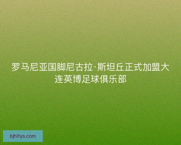 罗马尼亚国脚尼古拉·斯坦丘正式加盟大连英博足球俱乐部