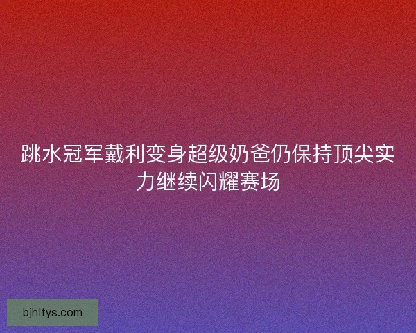 跳水冠军戴利变身超级奶爸仍保持顶尖实力继续闪耀赛场