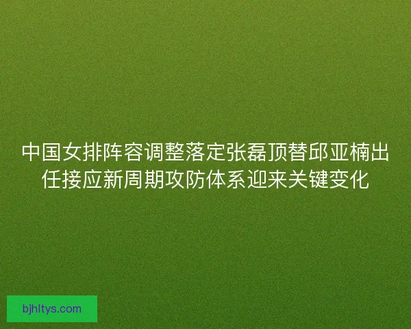 中国女排阵容调整落定张磊顶替邱亚楠出任接应新周期攻防体系迎来关键变化