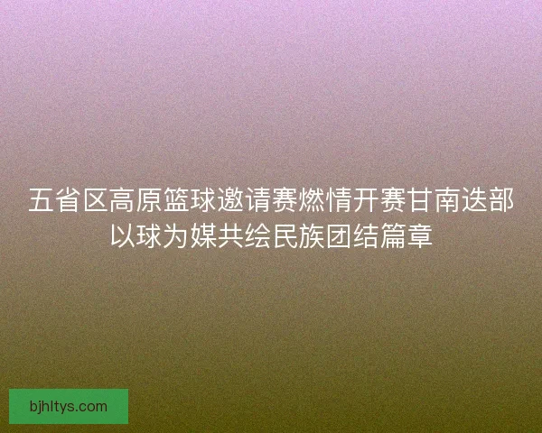 五省区高原篮球邀请赛燃情开赛甘南迭部以球为媒共绘民族团结篇章