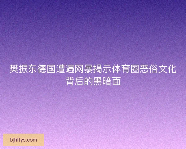 樊振东德国遭遇网暴揭示体育圈恶俗文化背后的黑暗面