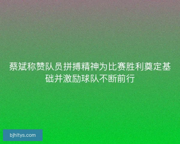 蔡斌称赞队员拼搏精神为比赛胜利奠定基础并激励球队不断前行