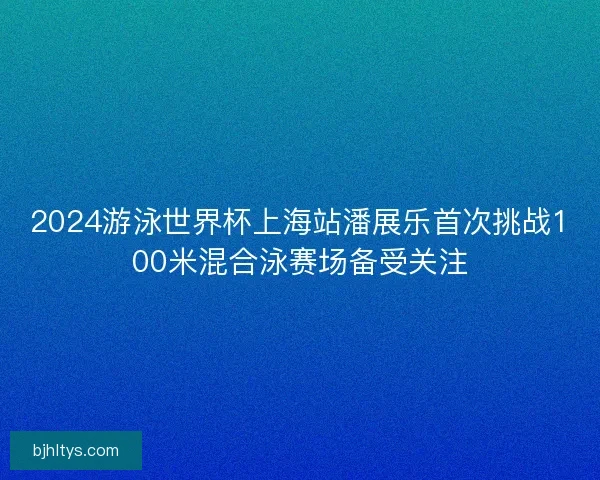 2024游泳世界杯上海站潘展乐首次挑战100米混合泳赛场备受关注