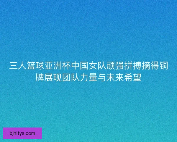 三人篮球亚洲杯中国女队顽强拼搏摘得铜牌展现团队力量与未来希望