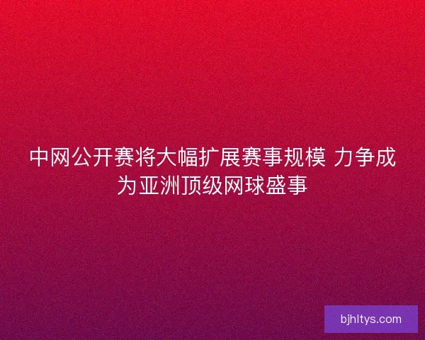 中网公开赛将大幅扩展赛事规模 力争成为亚洲顶级网球盛事