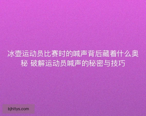 冰壶运动员比赛时的喊声背后藏着什么奥秘 破解运动员喊声的秘密与技巧