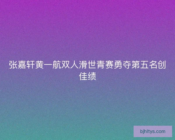 张嘉轩黄一航双人滑世青赛勇夺第五名创佳绩 张嘉轩黄一航双人滑世青赛勇夺第五名创佳绩