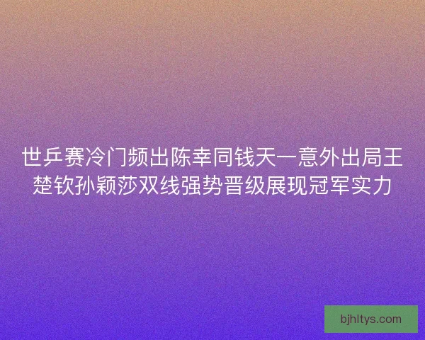世乒赛冷门频出陈幸同钱天一意外出局王楚钦孙颖莎双线强势晋级展现冠军实力