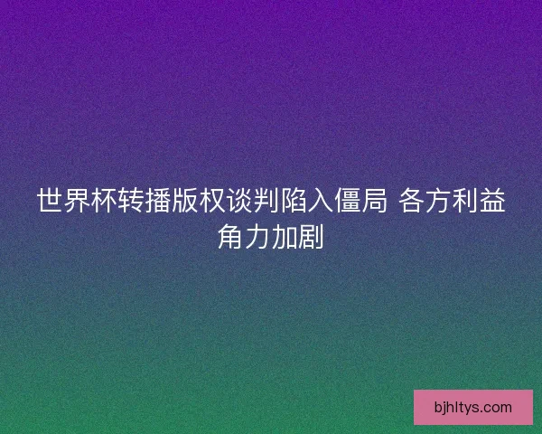 世界杯转播版权谈判陷入僵局 各方利益角力加剧 世界杯转播版权谈判陷入僵局 各方利益角力加剧