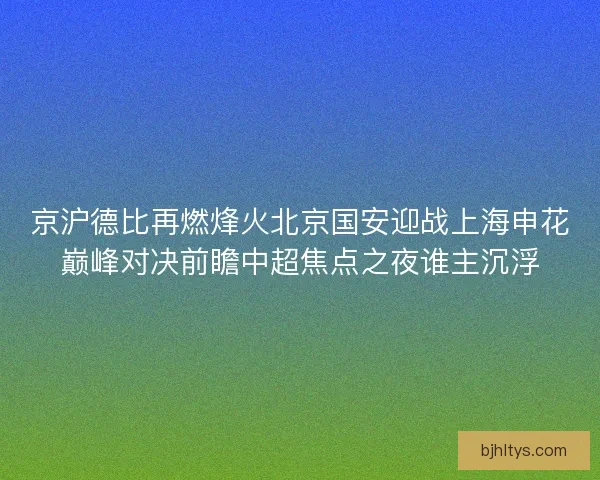京沪德比再燃烽火北京国安迎战上海申花巅峰对决前瞻中超焦点之夜谁主沉浮 京沪德比再燃烽火北京国安迎战上海申花巅峰对决前瞻中超焦点之夜谁主沉浮