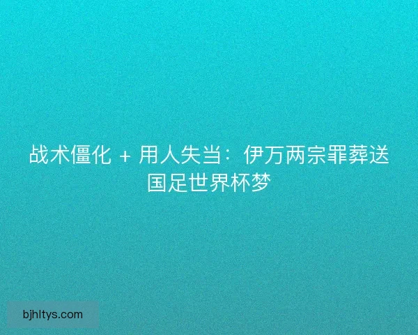 战术僵化 + 用人失当：伊万两宗罪葬送国足世界杯梦