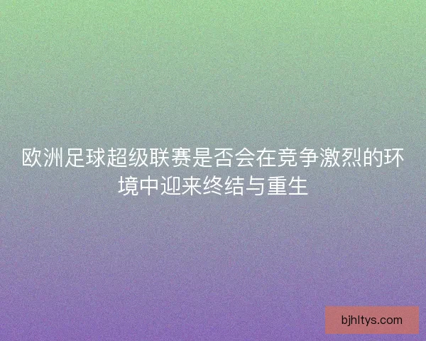 欧洲足球超级联赛是否会在竞争激烈的环境中迎来终结与重生