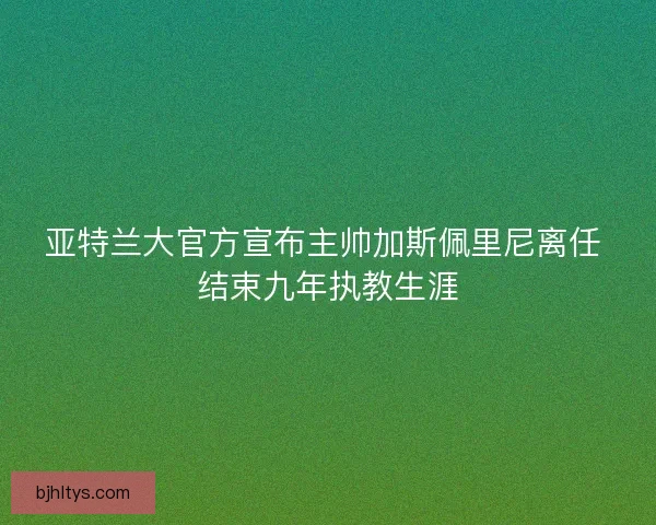 亚特兰大官方宣布主帅加斯佩里尼离任 结束九年执教生涯