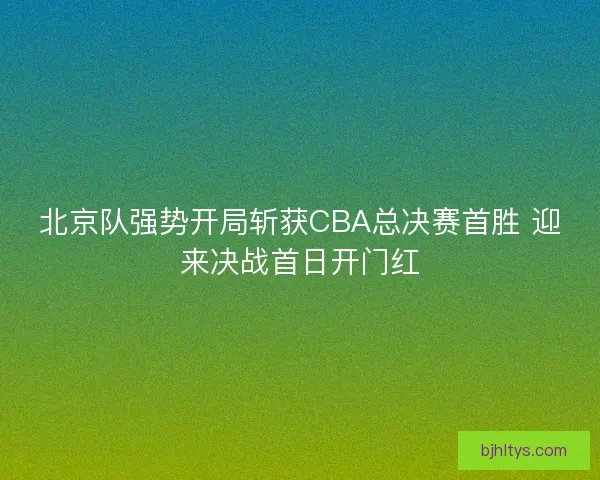 北京队强势开局斩获CBA总决赛首胜 迎来决战首日开门红