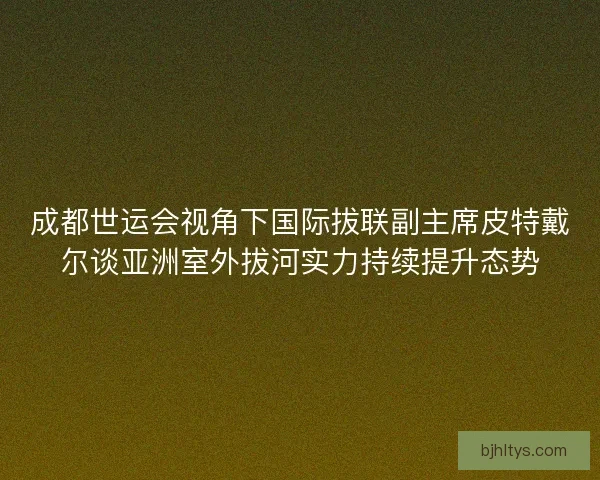 成都世运会视角下国际拔联副主席皮特戴尔谈亚洲室外拔河实力持续提升态势