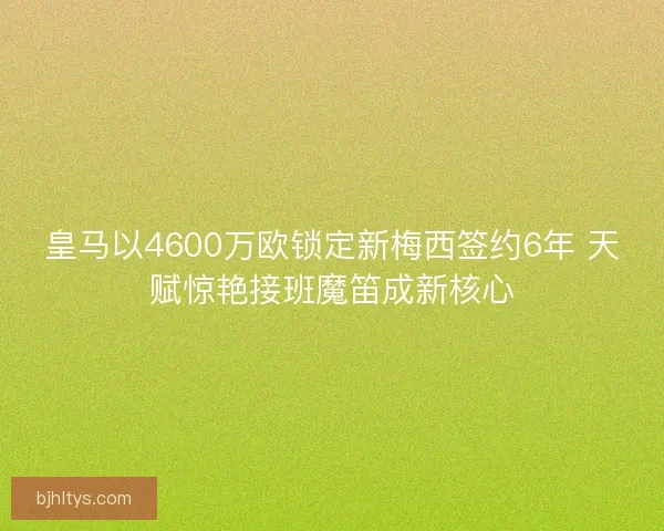 皇马以4600万欧锁定新梅西签约6年 天赋惊艳接班魔笛成新核心