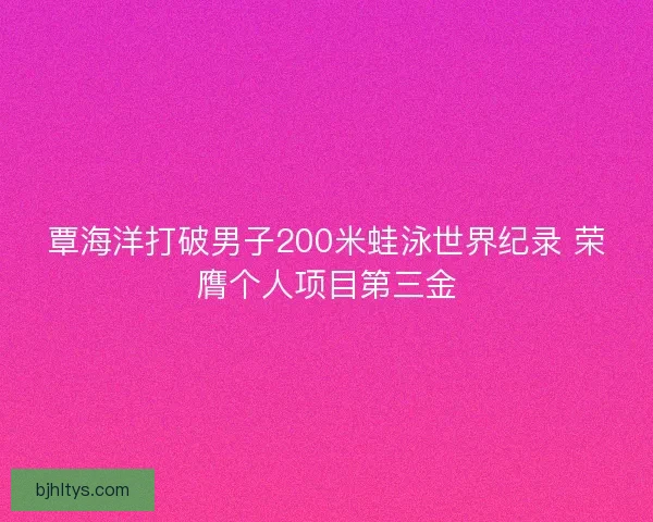 覃海洋打破男子200米蛙泳世界纪录 荣膺个人项目第三金