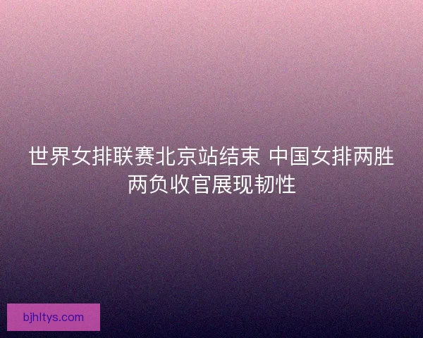 世界女排联赛北京站结束 中国女排两胜两负收官展现韧性