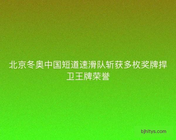北京冬奥中国短道速滑队斩获多枚奖牌捍卫王牌荣誉 北京冬奥中国短道速滑队斩获多枚奖牌捍卫王牌荣誉