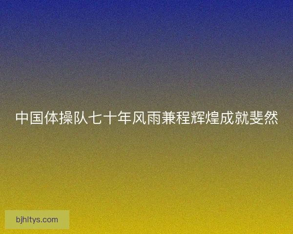 中国体操队七十年风雨兼程辉煌成就斐然